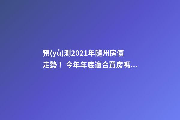 預(yù)測2021年隨州房價走勢！今年年底適合買房嗎？